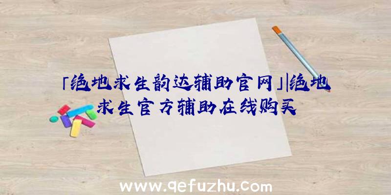 「绝地求生韵达辅助官网」|绝地求生官方辅助在线购买